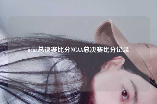 ncaa总决赛比分NCAA总决赛比分记录