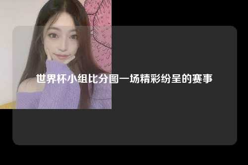 世界杯小组比分图一场精彩纷呈的赛事