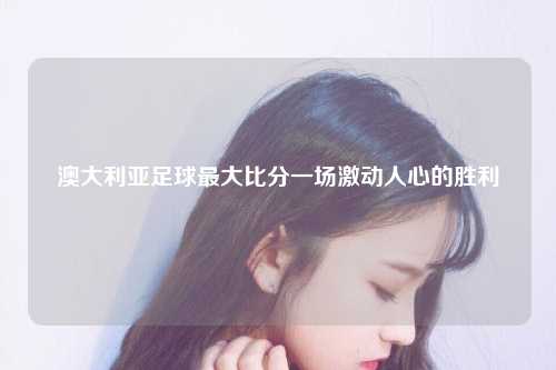 澳大利亚足球最大比分一场激动人心的胜利