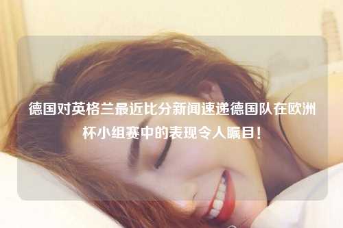 德国对英格兰最近比分新闻速递德国队在欧洲杯小组赛中的表现令人瞩目！