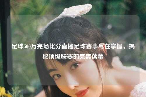 足球500万完场比分直播足球赛事尽在掌握，揭秘顶级联赛的完美落幕