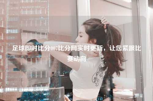 足球即时比分007比分网实时更新，让您紧跟比赛动向