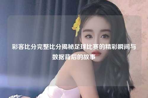 彩客比分完整比分揭秘足球比赛的精彩瞬间与数据背后的故事