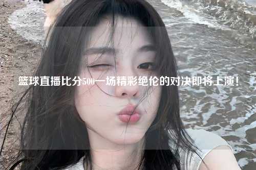 篮球直播比分500一场精彩绝伦的对决即将上演！