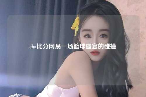 cba比分网易一场篮球盛宴的碰撞