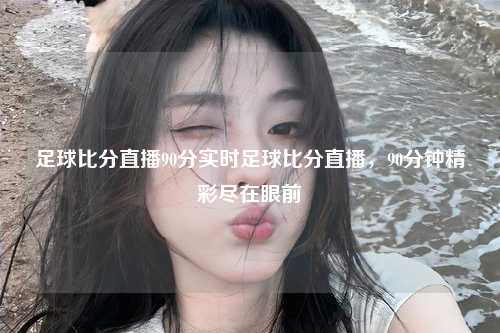 足球比分直播90分实时足球比分直播，90分钟精彩尽在眼前