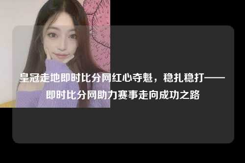 皇冠走地即时比分网红心夺魁，稳扎稳打——即时比分网助力赛事走向成功之路