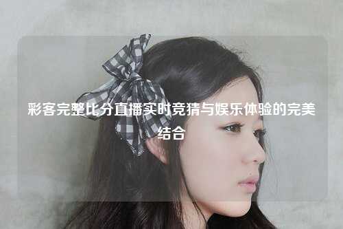 彩客完整比分直播实时竞猜与娱乐体验的完美结合
