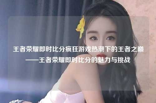 王者荣耀即时比分疯狂游戏热潮下的王者之巅——王者荣耀即时比分的魅力与挑战
