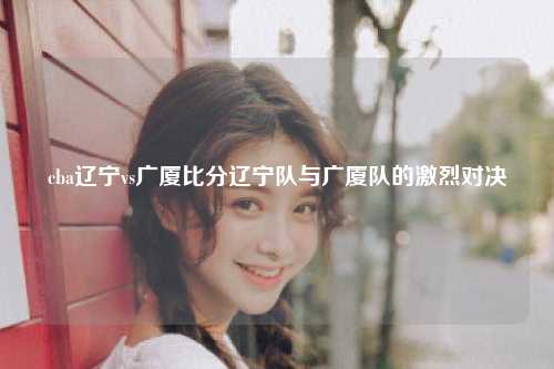 cba辽宁vs广厦比分辽宁队与广厦队的激烈对决