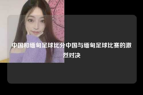 中国和缅甸足球比分中国与缅甸足球比赛的激烈对决