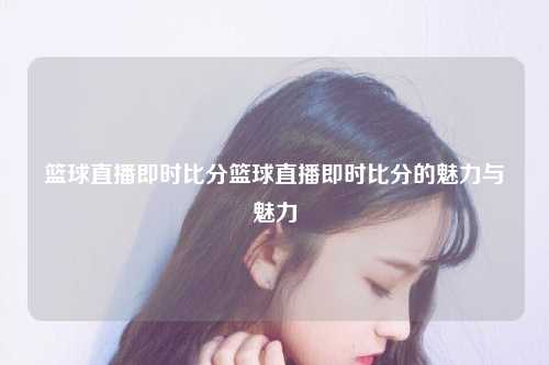 篮球直播即时比分篮球直播即时比分的魅力与魅力