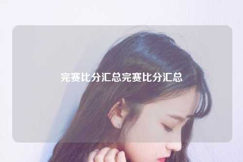 完赛比分汇总完赛比分汇总