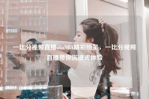 一比分视频直播nbaNBA精彩纷呈，一比分视频直播带你沉浸式体验