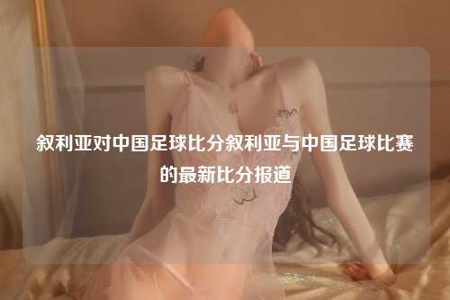 叙利亚对中国足球比分叙利亚与中国足球比赛的最新比分报道