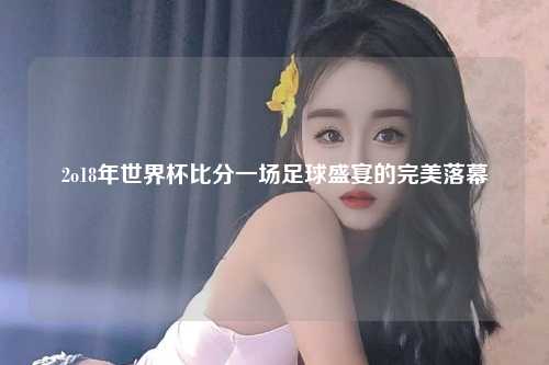 2o18年世界杯比分一场足球盛宴的完美落幕