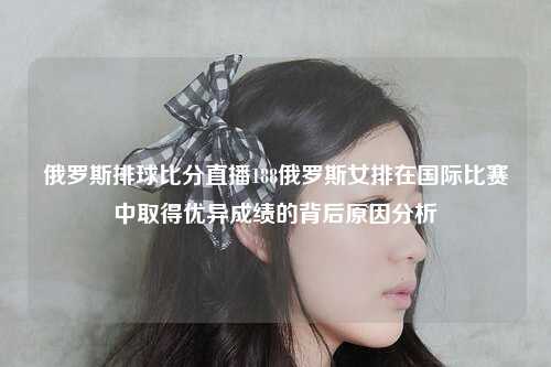 俄罗斯排球比分直播188俄罗斯女排在国际比赛中取得优异成绩的背后原因分析