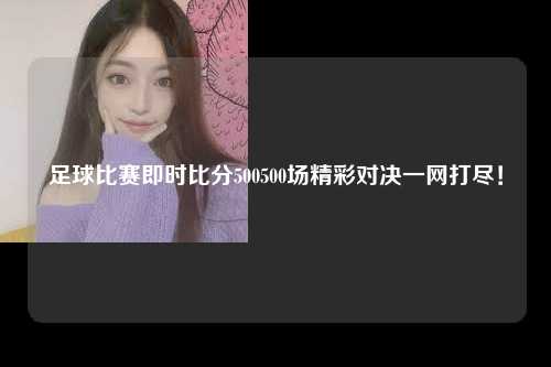 足球比赛即时比分500500场精彩对决一网打尽！