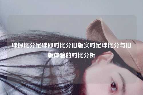 球探比分足球即时比分旧版实时足球比分与旧版体验的对比分析