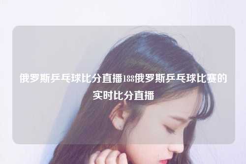 俄罗斯乒乓球比分直播188俄罗斯乒乓球比赛的实时比分直播