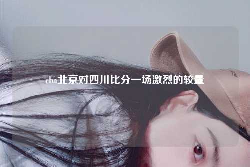 cba北京对四川比分一场激烈的较量