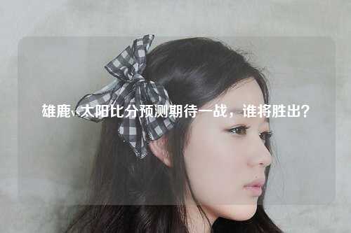 雄鹿vs太阳比分预测期待一战，谁将胜出？