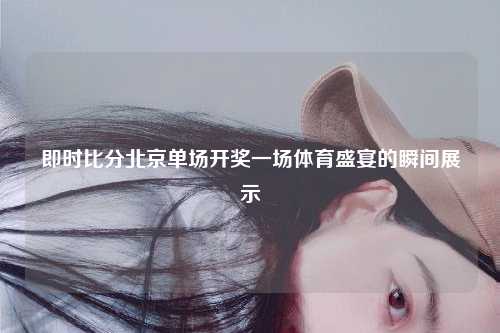 即时比分北京单场开奖一场体育盛宴的瞬间展示