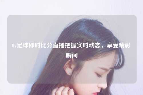 07足球即时比分直播把握实时动态，享受精彩瞬间