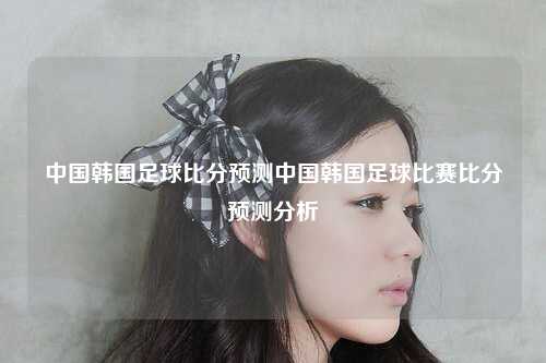中国韩国足球比分预测中国韩国足球比赛比分预测分析