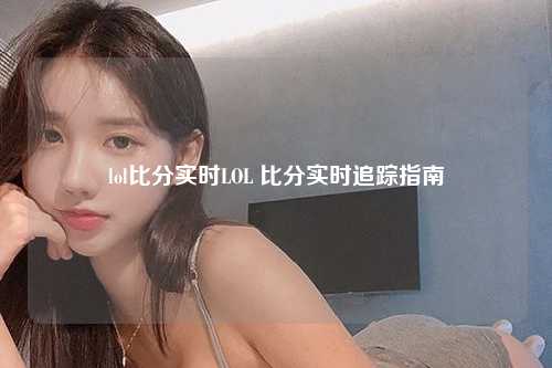 lol比分实时LOL 比分实时追踪指南