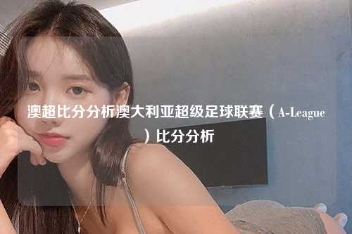 澳超比分分析澳大利亚超级足球联赛（A-League）比分分析