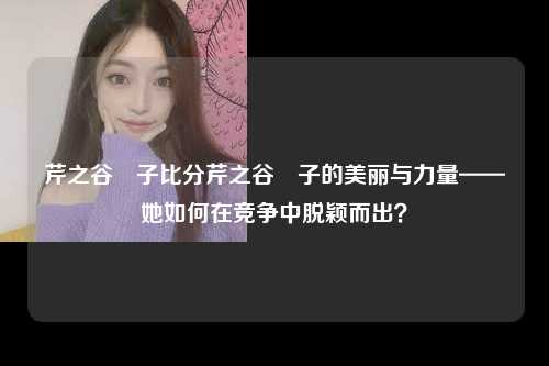 芹之谷薫子比分芹之谷薫子的美丽与力量——她如何在竞争中脱颖而出？