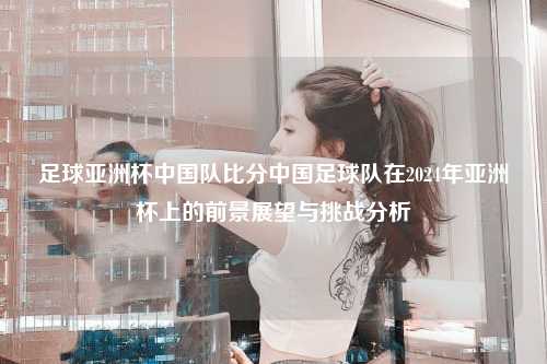 足球亚洲杯中国队比分中国足球队在2024年亚洲杯上的前景展望与挑战分析