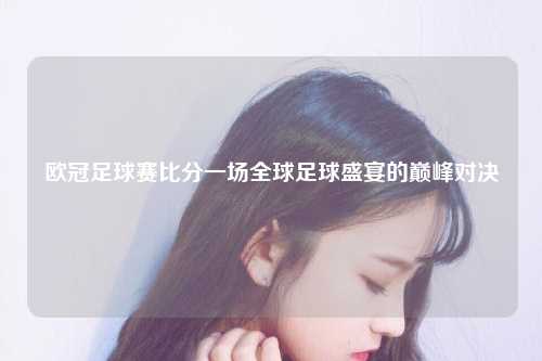 欧冠足球赛比分一场全球足球盛宴的巅峰对决