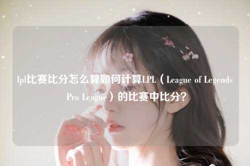 lpl比赛比分怎么算如何计算LPL（League of Legends Pro League）的比赛中比分？