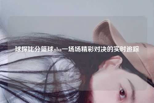 球探比分篮球nba一场场精彩对决的实时追踪