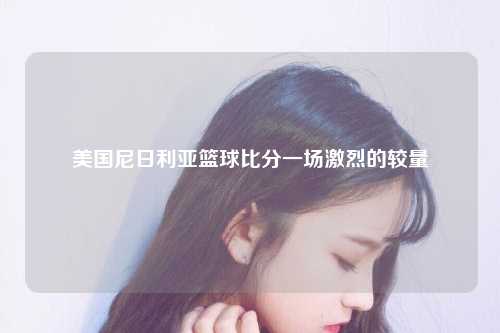 美国尼日利亚篮球比分一场激烈的较量
