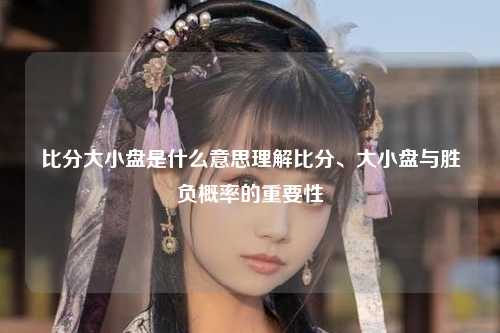 比分大小盘是什么意思理解比分、大小盘与胜负概率的重要性