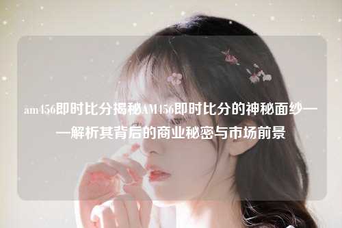 am456即时比分揭秘AM456即时比分的神秘面纱——解析其背后的商业秘密与市场前景