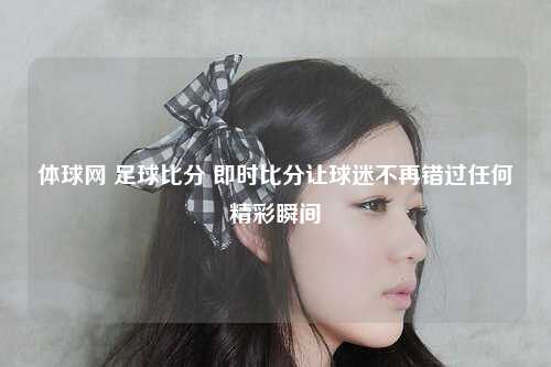 体球网 足球比分 即时比分让球迷不再错过任何精彩瞬间