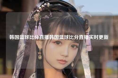 韩国篮球比分直播韩国篮球比分直播实时更新