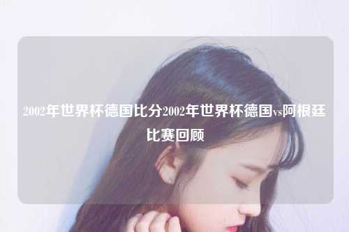 2002年世界杯德国比分2002年世界杯德国vs阿根廷比赛回顾