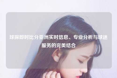 球探即时比分亚洲实时信息、专业分析与球迷服务的完美结合