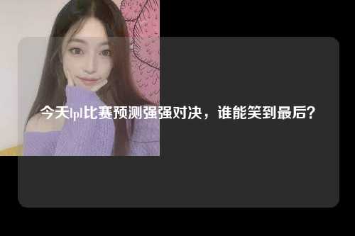 今天lpl比赛预测强强对决，谁能笑到最后？