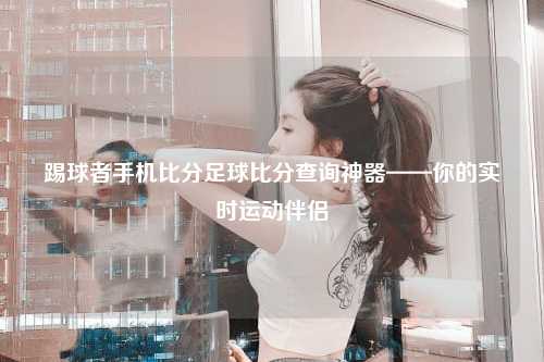 踢球者手机比分足球比分查询神器——你的实时运动伴侣