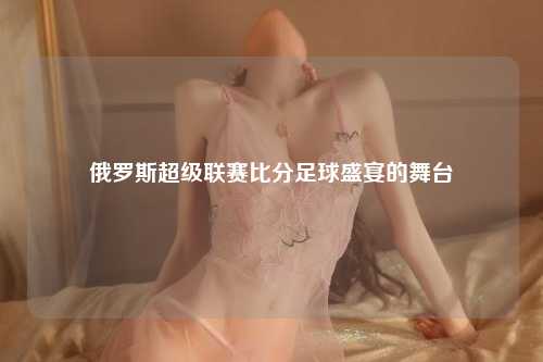 俄罗斯超级联赛比分足球盛宴的舞台