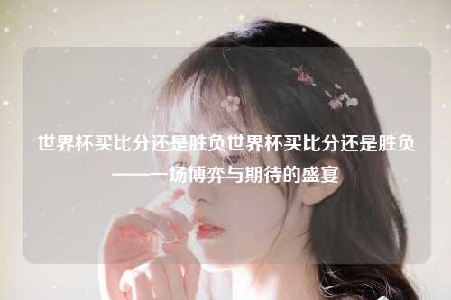 世界杯买比分还是胜负世界杯买比分还是胜负——一场博弈与期待的盛宴