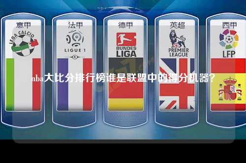 nba大比分排行榜谁是联盟中的得分机器？
