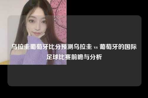 乌拉圭葡萄牙比分预测乌拉圭 vs 葡萄牙的国际足球比赛前瞻与分析