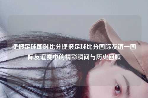 捷报足球即时比分捷报足球比分国际友谊一国际友谊赛中的精彩瞬间与历史回顾